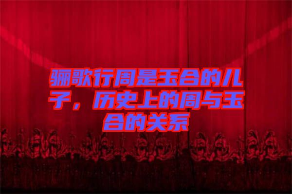 驪歌行周是玉合的兒子，歷史上的周與玉合的關(guān)系