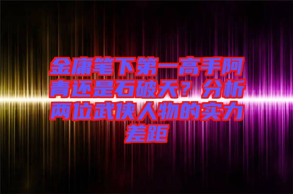 金庸筆下第一高手阿青還是石破天？分析兩位武俠人物的實力差距