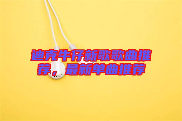 迪克牛仔新歌歌曲推薦，最新單曲推薦