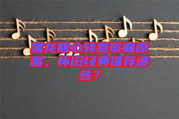 黑龍回心轉(zhuǎn)意歌曲原唱，懷舊經(jīng)典推薦哪些？