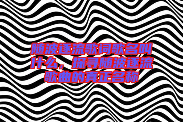 隨波逐流歌詞歌名叫什么，探尋隨波逐流歌曲的真正名稱