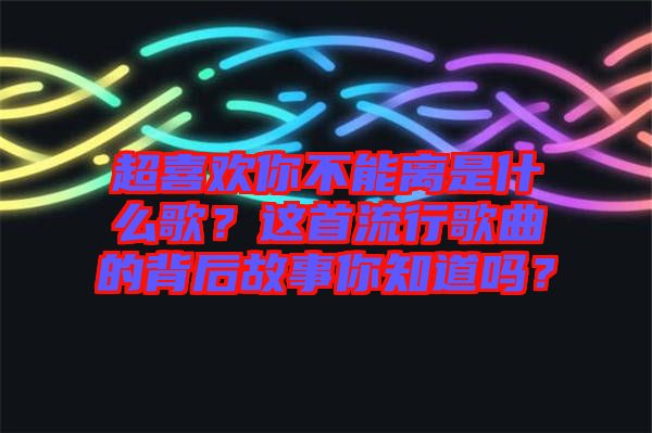 超喜歡你不能離是什么歌？這首流行歌曲的背后故事你知道嗎？