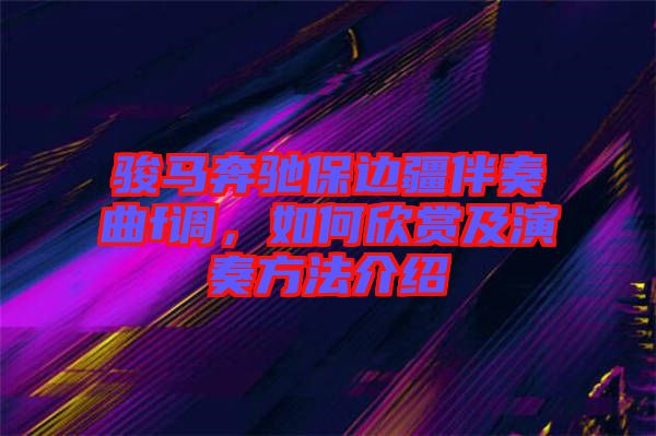 駿馬奔馳保邊疆伴奏曲f調(diào)，如何欣賞及演奏方法介紹
