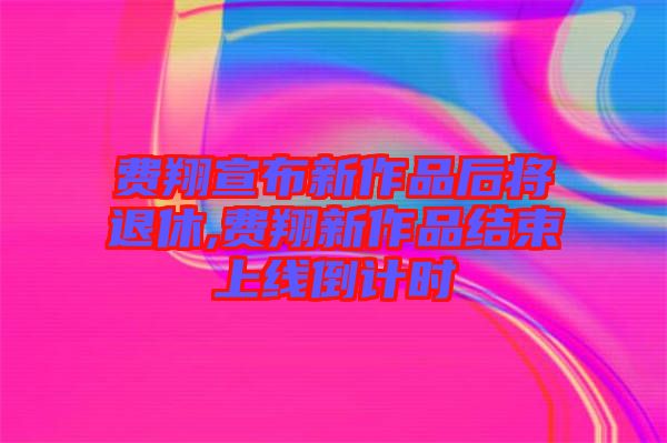 費(fèi)翔宣布新作品后將退休,費(fèi)翔新作品結(jié)束上線(xiàn)倒計(jì)時(shí)