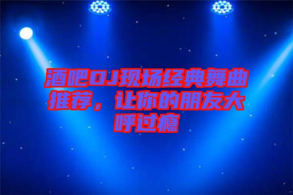 酒吧DJ現(xiàn)場經(jīng)典舞曲推薦，讓你的朋友大呼過癮