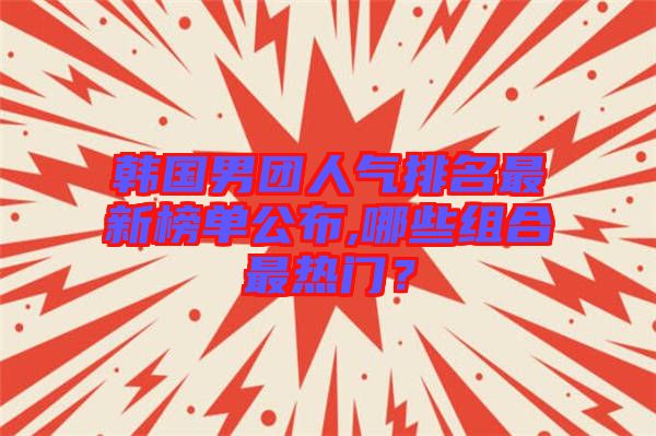 韓國男團人氣排名最新榜單公布,哪些組合最熱門？