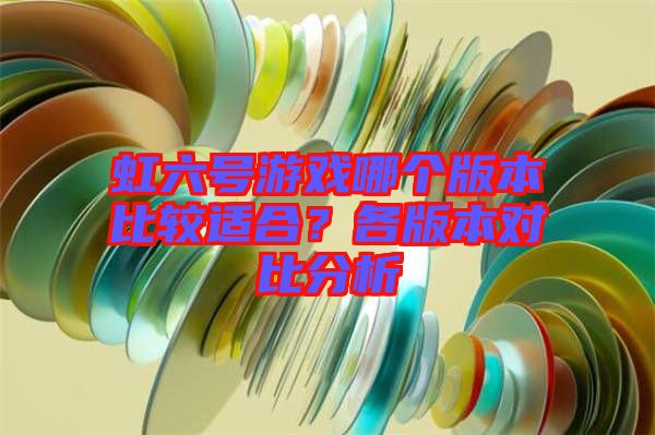 虹六號(hào)游戲哪個(gè)版本比較適合？各版本對(duì)比分析