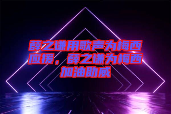薛之謙用歌聲為梅西應援，薛之謙為梅西加油助威