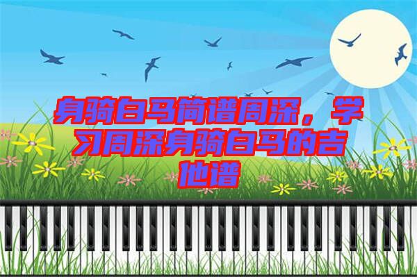 身騎白馬簡譜周深，學(xué)習(xí)周深身騎白馬的吉他譜