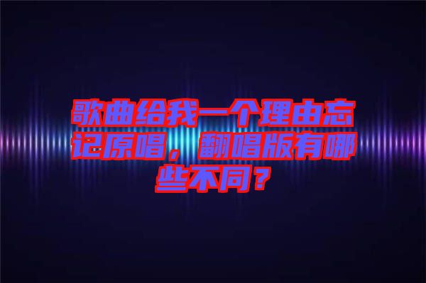 歌曲給我一個(gè)理由忘記原唱，翻唱版有哪些不同？
