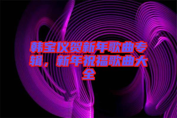 韓寶儀賀新年歌曲專輯，新年祝福歌曲大全