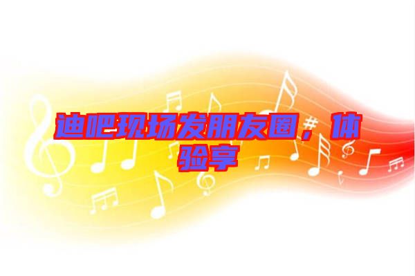 迪吧現(xiàn)場發(fā)朋友圈，體驗享