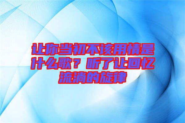 讓你當(dāng)初不該用情是什么歌？聽(tīng)了讓回憶流淌的旋律