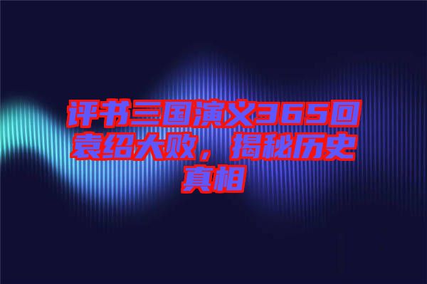 評書三國演義365回袁紹大敗，揭秘歷史真相