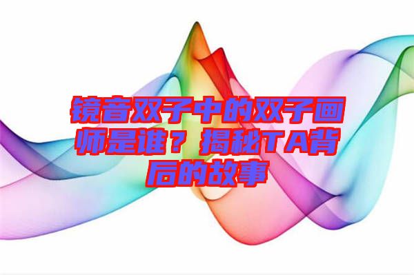 鏡音雙子中的雙子畫師是誰？揭秘TA背后的故事