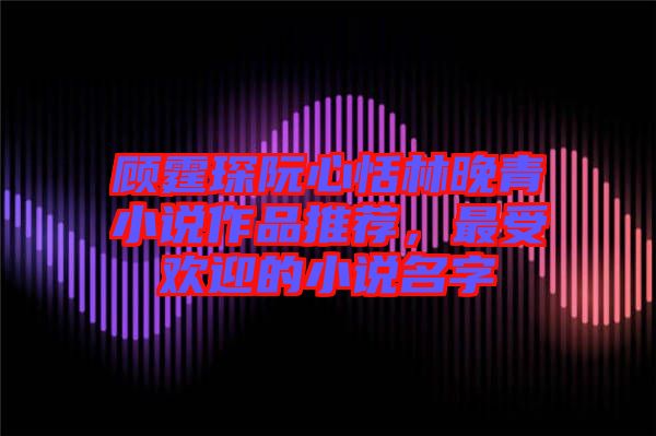 顧霆琛阮心恬林晚青小說作品推薦，最受歡迎的小說名字