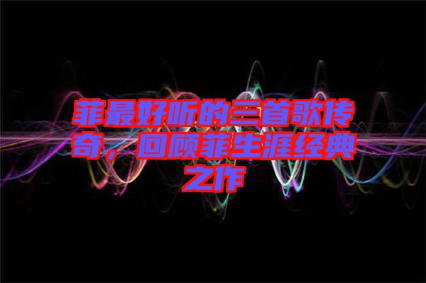 菲最好聽的三首歌傳奇，回顧菲生涯經(jīng)典之作