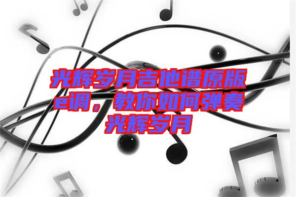 光輝歲月吉他譜原版e調(diào)，教你如何彈奏光輝歲月