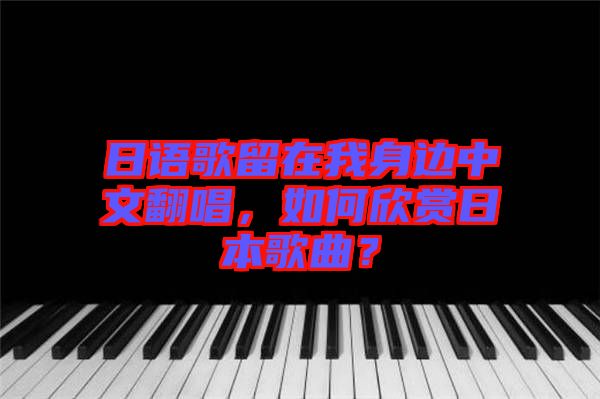 日語歌留在我身邊中文翻唱，如何欣賞日本歌曲？