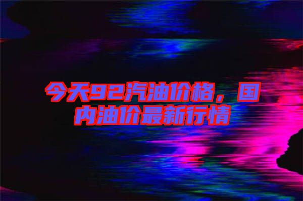 今天92汽油價(jià)格，國(guó)內(nèi)油價(jià)最新行情