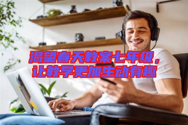 渴望春天教案七年級(jí)，讓教學(xué)更加生動(dòng)有趣