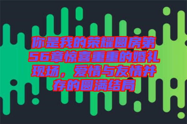 你是我的榮耀圓房第56章驚喜重重的婚禮現(xiàn)場(chǎng)，愛情與友情并存的圓滿結(jié)局