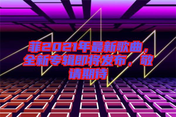 菲2021年最新歌曲，全新專輯即將發(fā)布，敬請期待