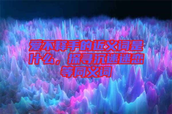 愛不釋手的近義詞是什么，探尋沉迷迷戀等同義詞