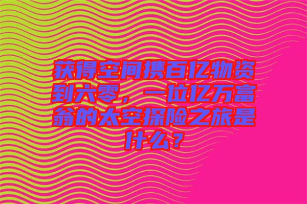 獲得空間攜百億物資到六零，一位億萬富翁的太空探險之旅是什么？