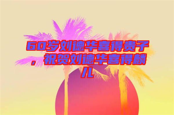 60歲劉德華喜得貴子，祝賀劉德華喜得麟兒