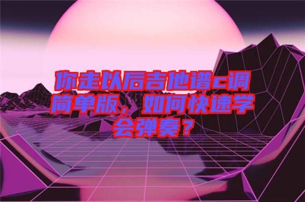 你走以后吉他譜c調(diào)簡(jiǎn)單版，如何快速學(xué)會(huì)彈奏？