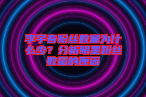 李宇春粉絲數(shù)量為什么少？分析明星粉絲數(shù)量的原因