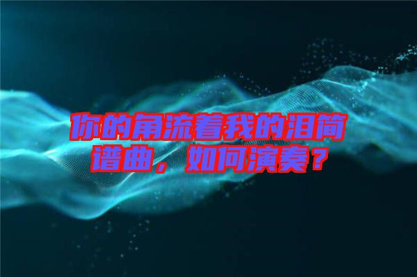 你的角流著我的淚簡譜曲，如何演奏？