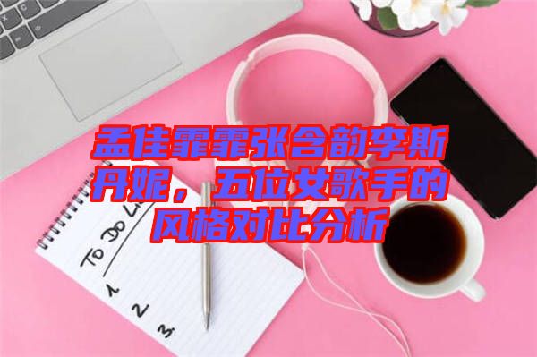 孟佳霏霏張含韻李斯丹妮，五位女歌手的風(fēng)格對(duì)比分析