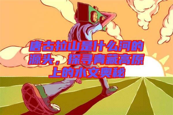 唐古拉山是什么河的源頭，探尋青藏高原上的水文奧秘