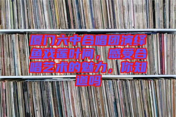 廈門六中合唱團(tuán)演繹魚戲蓮葉間，感受合唱藝術(shù)的魅力，你知道嗎