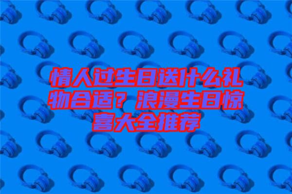 情人過生日送什么禮物合適？浪漫生日驚喜大全推薦