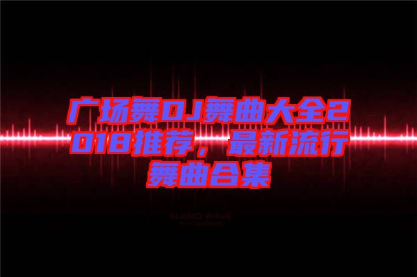 廣場(chǎng)舞DJ舞曲大全2018推薦，最新流行舞曲合集