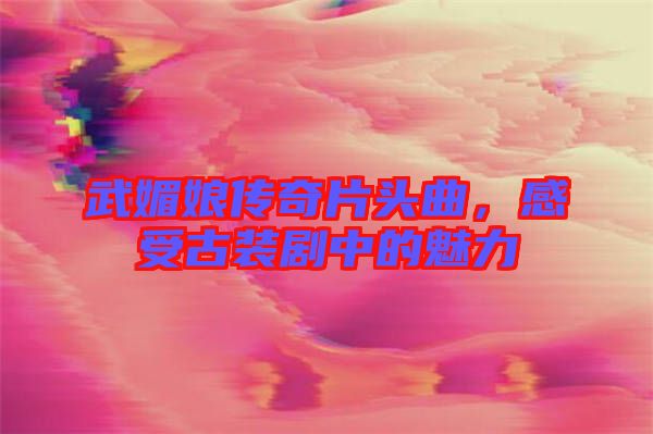 武媚娘傳奇片頭曲，感受古裝劇中的魅力