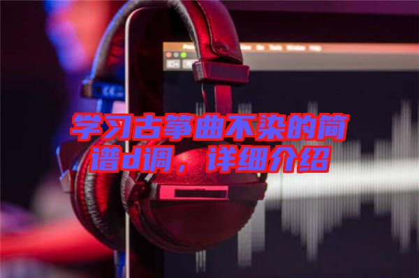 學(xué)習(xí)古箏曲不染的簡譜d調(diào)，詳細介紹