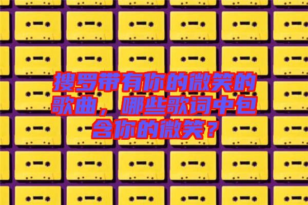 搜羅帶有你的微笑的歌曲，哪些歌詞中包含你的微笑？