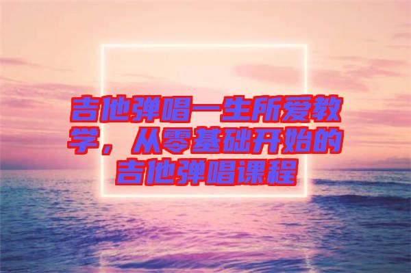 吉他彈唱一生所愛教學(xué)，從零基礎(chǔ)開始的吉他彈唱課程
