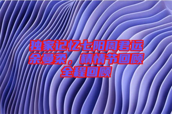 獨(dú)家記憶七陽周君遠(yuǎn)余曼柔，精情節(jié)回顧全程回顧
