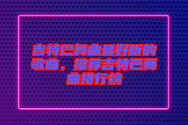 吉特巴舞曲最好聽的歌曲，推薦吉特巴舞曲排行榜