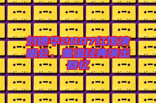 劉德華2007紅館演唱會(huì)，重溫經(jīng)典演出回憶