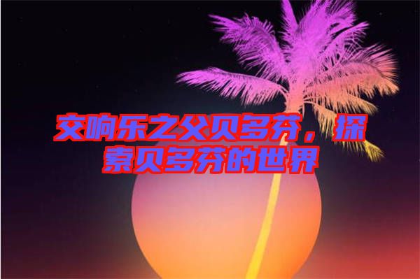 交響樂(lè)之父貝多芬，探索貝多芬的世界