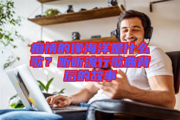 癡情的像海洋是什么歌？聽聽流行歌曲背后的故事