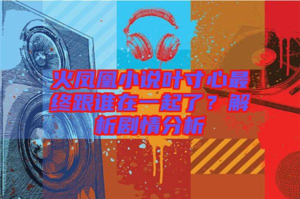 火鳳凰小說葉寸心最終跟誰在一起了？解析劇情分析