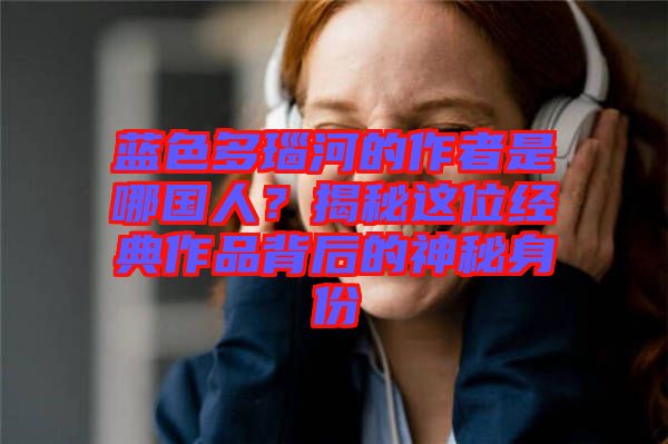 藍色多瑙河的作者是哪國人？揭秘這位經(jīng)典作品背后的神秘身份