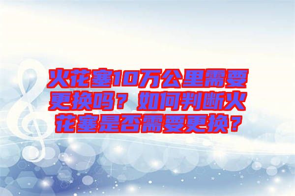 火花塞10萬(wàn)公里需要更換嗎？如何判斷火花塞是否需要更換？